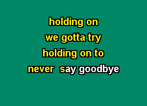 holding on
we gotta try

holding on to
never say goodbye
