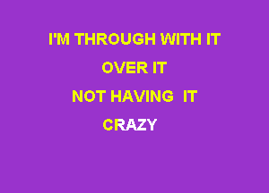 I'M THROUGH WITH IT
OVER IT
NOT HAVING IT

CRAZY