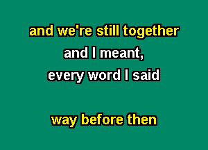 and we're still together
and I meant,

every word I said

way before then