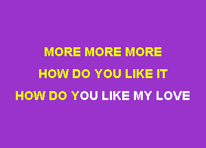 MORE MORE MORE
HOW DO YOU LIKE IT

HOW DO YOU LIKE MY LOVE