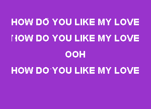 HOW DO YOU LIKE MY LOVE
HOW DO YOU LIKE MY LOVE
OOH
HOW DO'YOU LIKE MY LOVE