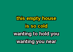 this empty house

is so cold
wanting to hold you
wanting you near