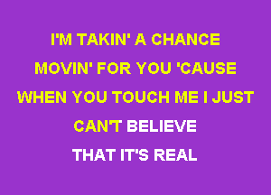 I'M TAKIN' A CHANCE
MOVIN' FOR YOU 'CAUSE
WHEN YOU TOUCH ME I JUST
CAN'T BELIEVE
THAT IT'S REAL