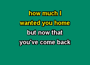 how much I
wanted you home
but now that

you've come back