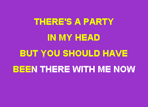 THERE'S A PARTY
IN MY HEAD
BUT YOU SHOULD HAVE
BEEN THERE WITH ME NOW