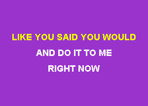 LIKE YOU SAID YOU WOULD
AND DO IT TO ME

RIGHT NOW