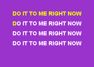 DO IT TO ME RIGHT NOW
DO IT TO ME RIGHT NOW
DO IT TO ME RIGHT NOW
DO IT TO ME RIGHT NOW