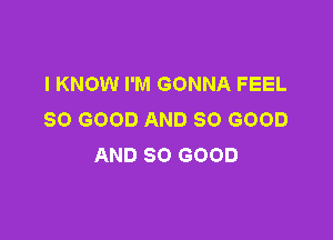 I KNOW I'M GONNA FEEL
SO GOOD AND SO GOOD

AND SO GOOD