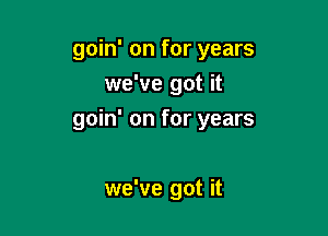 goin' on for years
we've got it

goin' on for years

we've got it