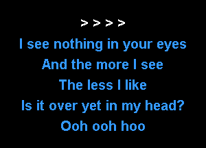 b.5' 2)

I see nothing in your eyes
And the more I see

The less I like
Is it over yet in my head?
Ooh ooh hoo