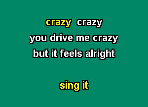 crazy crazy
you drive me crazy

but it feels alright

sing it