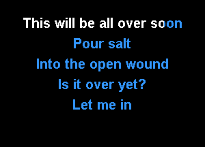 This will be all over soon
Pour salt
Into the open wound

ls it over yet?
Let me in