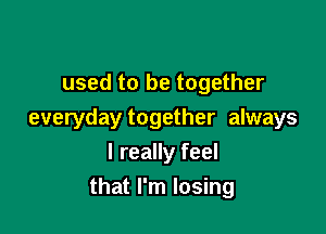 used to be together

everyday together always

I really feel
that I'm losing