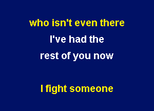 who isn't even there
I've had the

rest of you now

I fight someone