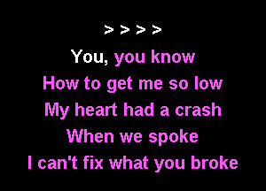b.5' 2)

You, you know
How to get me so low

My heart had a crash
When we spoke
I can't fix what you broke