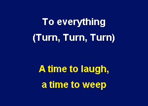To everything
(Turn, Turn, Turn)

A time to laugh,
a time to weep