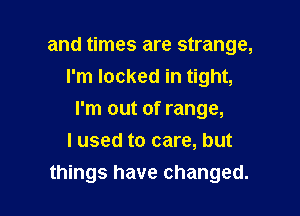 and times are strange,
I'm locked in tight,

I'm out of range,
I used to care, but
things have changed.