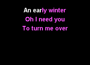 An early winter
Oh I need you
To turn me over