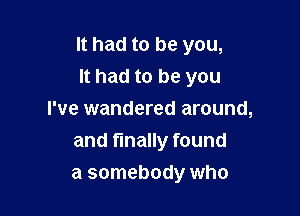 It had to be you,
It had to be you

I've wandered around,
and finally found
a somebody who