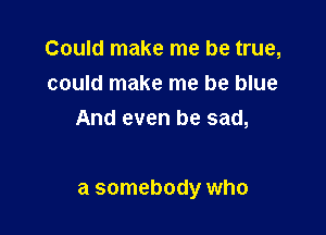 Could make me be true,
could make me be blue
And even be sad,

at somebody who