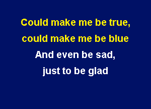 Could make me be true,
could make me be blue

And even be sad,
just to be glad