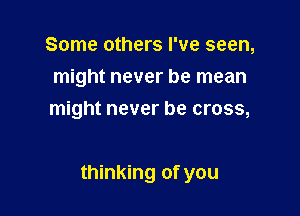 Some others I've seen,
might never be mean
might never be cross,

thinking of you