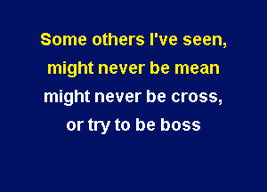 Some others I've seen,
might never be mean

might never be cross,
or try to be boss