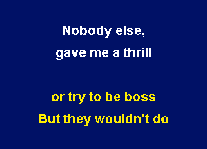 Nobody else,

gave me a thrill

or try to be boss
But they wouldn't do