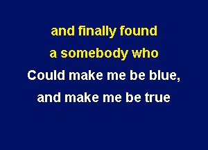 and finally found
a somebody who

Could make me be blue,
and make me be true
