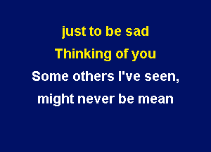 just to be sad

Thinking of you

Some others I've seen,
might never be mean