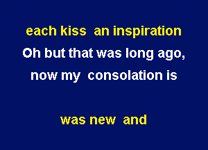 each kiss an inspiration
Oh but that was long ago,

now my consolation is

was new and