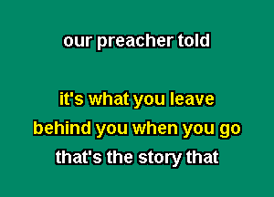 our preacher told

it's what you leave

behind you when you go
that's the story that