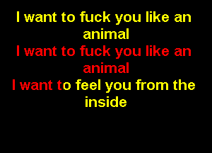 I want to fuck you like an
animal

I want to fuck you like an
animal

I want to feel you from the
inside