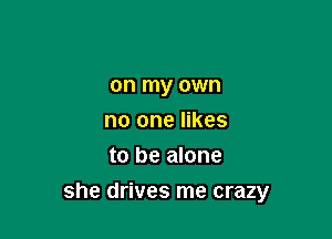 on my own
no one likes
to be alone

she drives me crazy