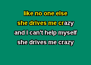 like no one else
she drives me crazy

and I can't help myself

she drives me crazy