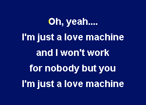 Oh, yeah....
I'm just a love machine
and I won't work
for nobody but you

I'm just a love machine