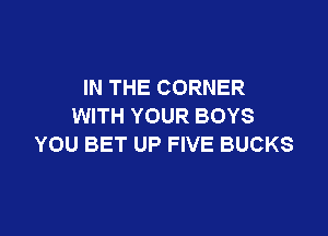 IN THE CORNER
WITH YOUR BOYS

YOU BET UP FIVE BUCKS