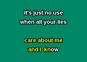 it's just no use

when all your lies

care about me
and I know