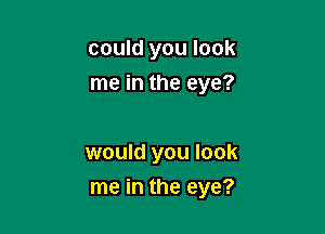 could you look
me in the eye?

would you look
me in the eye?