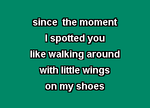 since the moment
I spotted you

like walking around
with little wings

on my shoes