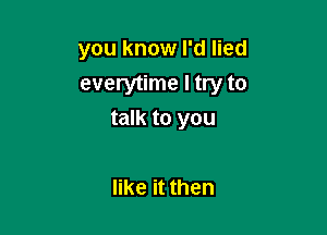 you know I'd lied

everytime I try to
talk to you

like it then