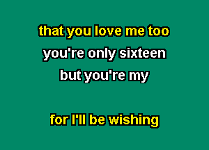 that you love me too

you're only sixteen

but you're my

for I'll be wishing