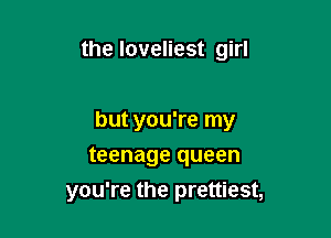 the loveliest girl

but you're my

teenage queen
you're the prettiest,