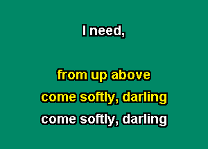 Ineed,

from up above
come softly, darling

come softly, darling