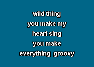 wild thing
you make my

heart sing
you make

everything groovy