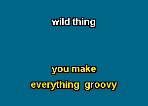 wild thing

you make
everything groovy