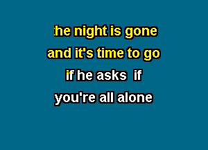 the night is gone

and it's time to go
if he asks if
you're all alone