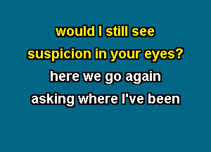 would I still see
suspicion in your eyes?

here we go again
asking where I've been
