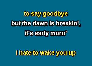 to say goodbye
but the dawn is breakin',
it's early morn'

I hate to wake you up