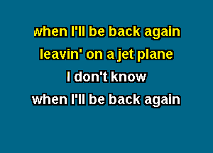 when I'll be back again

leavin' on a jet plane
I don't know
when I'll be back again